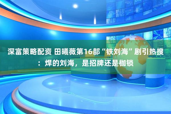深富策略配资 田曦薇第16部“铁刘海”剧引热搜：焊的刘海，是招牌还是枷锁
