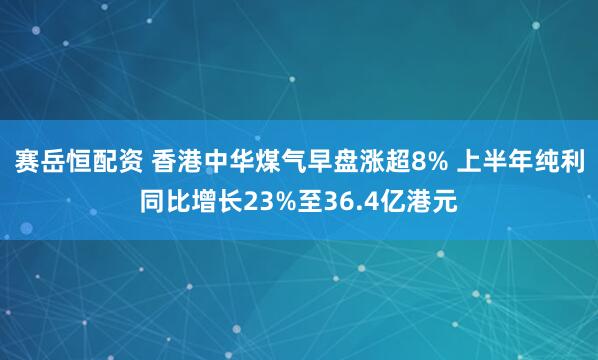 赛岳恒配资 香港中华煤气早盘涨超8% 上半年纯利同比增长23%至36.4亿港元